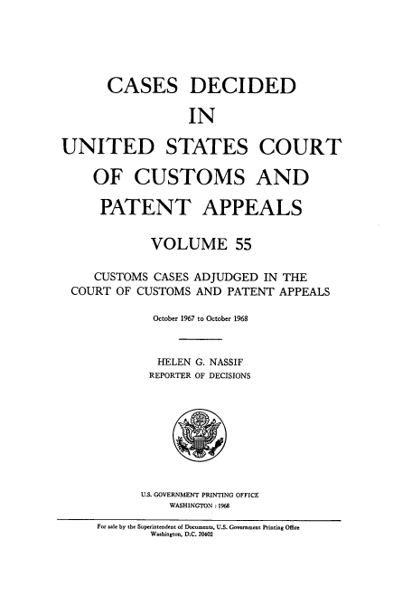 handle is hein.usfed/casesb0055 and id is 1 raw text is: CASES DECIDED
IN
UNITED STATES COURT
OF CUSTOMS AND
PATENT APPEALS
VOLUME 55
CUSTOMS CASES ADJUDGED IN THE
COURT OF CUSTOMS AND PATENT APPEALS
October 1967 to October 1968
HELEN G. NASSIF
REPORTER OF DECISIONS

U.S. GOVERNMENT PRINTING OFFICE
WASHINGTON :1968

For sale by the Superintendent of Documents, U.S. Government Printing Office
Washington, D.C. 20402


