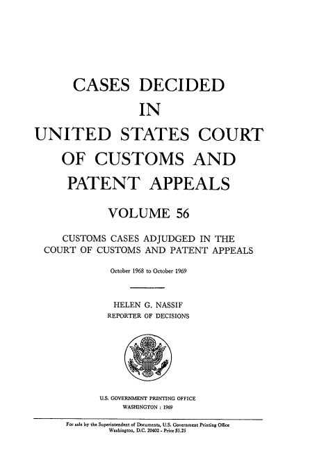 handle is hein.usfed/casesb0056 and id is 1 raw text is: CASES DECIDED
IN
UNITED STATES COURT
OF CUSTOMS AND
PATENT APPEALS
VOLUME 56
CUSTOMS CASES ADJUDGED IN THE
COURT OF CUSTOMS AND PATENT APPEALS
October 1968 to October 1969
HELEN G. NASSIF
REPORTER OF DECISIONS

U.S. GOVERNMENT PRINTING OFFICE
WASHINGTON : 1969

For sale by the Superintendent of Documents, U.S. Government Printing Office
Washington, D.C. 20402 - Price $3.25


