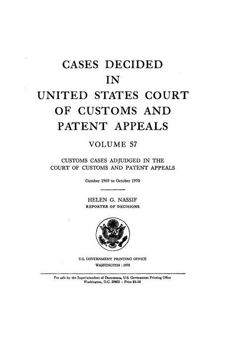 handle is hein.usfed/casesb0057 and id is 1 raw text is: DECIDED

IN

UNITED STATES COURT
OF CUSTOMS AND
PATENT APPEALS
VOLUME 57
CUSTOMS CASES ADJUDGED IN THE
COURT OF CUSTOMS AND PATENT APPEALS
October 1969 to October 1970
HELEN G. NASSIF
REPORTER OF DECISIONS

U.S. GOVERNMENT PRINTING OFFICE
WASHINGTON : 1970

For sale by the Superintendent of Documents, U.S. Government Printing Office
Washington, D.C. 20402 - Price $2.50

CASES


