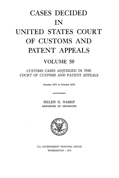 handle is hein.usfed/casesb0059 and id is 1 raw text is: CASES

DECIDED

IN

UNITED STATES COURT
OF CUSTOMS AND
PATENT APPEALS
VOLUME 59
CUSTOMS CASES ADJUDGED IN THE
COURT OF CUSTOMS AND PATENT APPEALS
October 1971 to October 1972
HELEN G. NASSIF
REPORTER OF DECISIONS
U.S. GOVERNMENT PRINTING OFFICE
WASHINGTON : 1972


