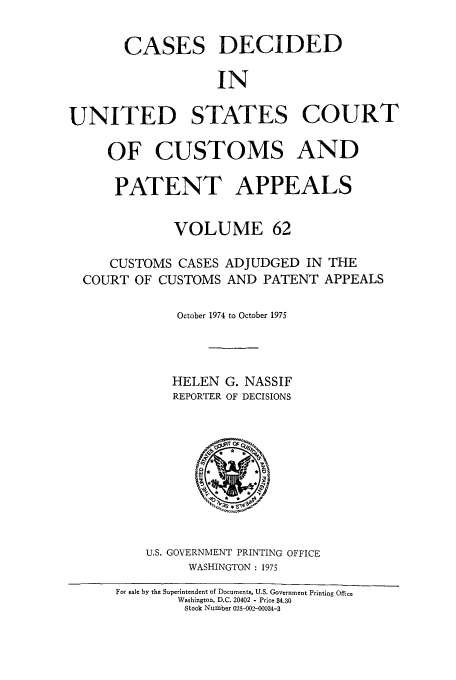 handle is hein.usfed/casesb0062 and id is 1 raw text is: CASES DECIDED
IN
UNITED STATES COURT
OF CUSTOMS AND
PATENT APPEALS
VOLUME 62
CUSTOMS CASES ADJUDGED IN THE
COURT OF CUSTOMS AND PATENT APPEALS
October 1974 to October 1975
HELEN G. NASSIF
REPORTER OF DECISIONS

U.S. GOVERNMENT PRINTING OFFICE
WASHINGTON : 1975
For sale by the Superintendent of Documents, U.S. Government Printing Office
Washington, D.C. 20402 - Price $4.30
Stock Number 023-002-U0034-3



