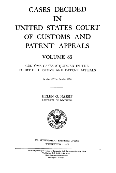 handle is hein.usfed/casesb0063 and id is 1 raw text is: CASES DECIDED
IN
UNITED STATES COURT
OF CUSTOMS AND
PATENT APPEALS
VOLUME 63
CUSTOMS CASES ADJUDGED IN THE
COURT OF CUSTOMS AND PATENT APPEALS
October 1975 to October 1976
HELEN G. NASSIF
REPORTER OF DECISIONS

U.S. GOVERNMENT PRINTING OFFICE
WASHINGTON : 1976

For sale by the Superintendent of Documents, U.S. Government Printing Office
Washington, D.C. 20402 - Price $5.25
Stock Number 028-002-00035-1
Catalog No. JU 7.5:63


