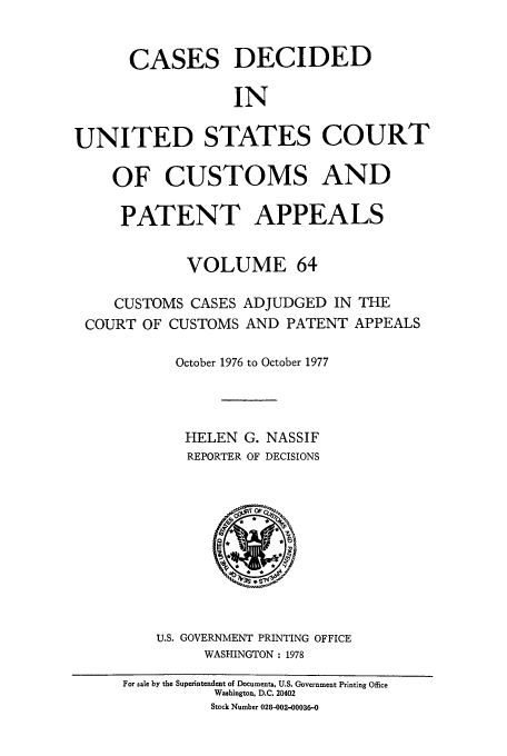 handle is hein.usfed/casesb0064 and id is 1 raw text is: CASES DECIDED
IN
UNITED STATES COURT
OF CUSTOMS AND
PATENT APPEALS
VOLUME 64
CUSTOMS CASES ADJUDGED IN THE
COURT OF CUSTOMS AND PATENT APPEALS
October 1976 to October 1977
HELEN G. NASSIF
REPORTER OF DECISIONS

U.S. GOVERNMENT PRINTING OFFICE
WASHINGTON : 1978

For sale by the Superintendent of Documents, U.S. Government Printing Office
Washington, D.C. 20402
Stock Number 028-002-00036-0


