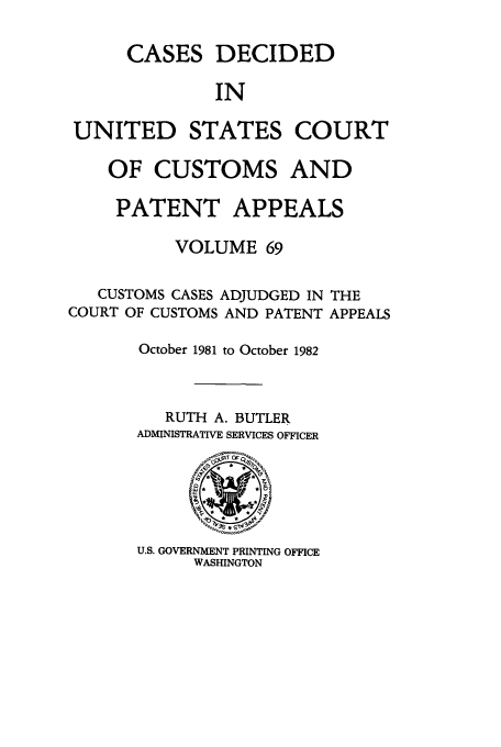 handle is hein.usfed/casesb0069 and id is 1 raw text is: CASES

DECIDED

IN

UNITED STATES COURT
OF CUSTOMS AND
PATENT APPEALS
VOLUME 69

CUSTOMS CASES ADJUDGED IN
COURT OF CUSTOMS AND PATENT

THE
APPEALS

October 1981 to October 1982
RUTH A. BUTLER
ADMINISTRATIVE SERVICES OFFICER

U.S. GOVERNMENT PRINTING OFFICE
WASHINGTON


