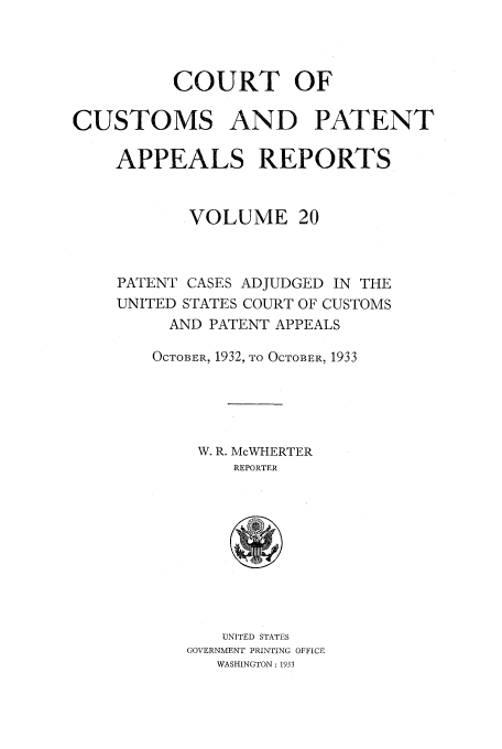 handle is hein.usfed/casesb0073 and id is 1 raw text is: COURT OF
CUSTOMS AND PATENT
APPEALS REPORTS
VOLUME 20
PATENT CASES ADJUDGED IN THE
UNITED STATES COURT OF CUSTOMS
AND PATENT APPEALS
OCTOBER, 1932, TO OCTOBER, 1933
W. R. McWHERTER
REPORTER

UNITED STATES
GOVERNMENT PRINTING OFFICE
WASHINGTON : 1933


