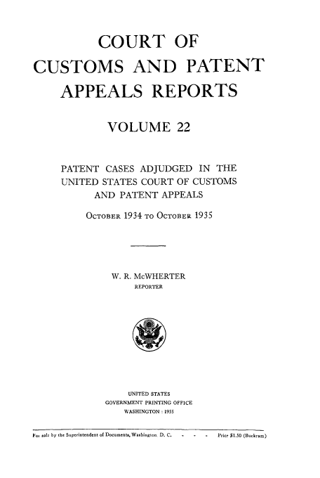 handle is hein.usfed/casesb0075 and id is 1 raw text is: COURT OF
CUSTOMS AND PATENT
APPEALS REPORTS
VOLUME 22
PATENT CASES ADJUDGED IN THE
UNITED STATES COURT OF CUSTOMS
AND PATENT APPEALS
OCTOBER 1934 TO OCTOBER 1935
W. R. McWHERTER
REPORTER

UNITED STATES
GOVERNMENT PRINTING OFFICE
WASHINGTON : 1935

Fo1 sBa. by the Superintendent of Documents, Washington D. C.             Price $1.0 (Buckram)


