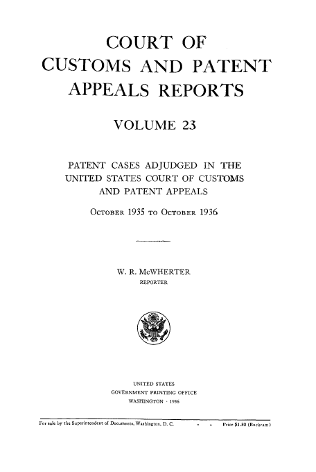 handle is hein.usfed/casesb0076 and id is 1 raw text is: COURT OF
CUSTOMS AND PATENT
APPEALS REPORTS
VOLUME 23
PATENT CASES ADJUDGED IN THE
UNITED STATES COURT OF CUSTOMS
AND PATENT APPEALS
OCTOBER 1935 TO OCTOBER 1936
W. R. McWHERTER
REPORTER
UNITED STATES
GOVERNMENT PRINTING OFFICE
WASHINGTON  1936

- - Price 13.0 (Buckram)

For sale by the Superintendent of Documents, Washington, D. C.


