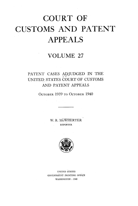 handle is hein.usfed/casesb0080 and id is 1 raw text is: COURT OF
CUSTOMS AND PATENT
APPEALS
VOLUME 27

PATENT CASES ADJUDGED IN THE
/v
UNITED STATES COURT OF CUSTOMS
AND PATENT APPEALS
OCTOBER 1939 TO OCTOBER 1940
W. R. Mc1\WRTER
REPORTER

UNITED STATES
GOVERNMENT PRINTING OFFICE
WASHINGTON : 1940


