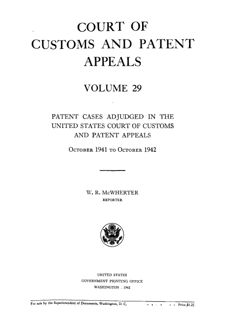 handle is hein.usfed/casesb0082 and id is 1 raw text is: COURT OF
CUSTOMS AND PATENT
APPEALS
VOLUME 29
PATENT CASES ADJUDGED IN THE
UNITED STATES COURT OF CUSTOMS
AND PATENT APPEALS
OCTOBER 1941 TO OCTOBER 1942
W. R. McWHERTER
REPORTER

UNITED STATES
GOVERNMENT PRINTING OFFICE
WASHINGTON . 1942

For sale by the Superintendent of Documents, Washington, D. Cr

- v ..     ..Price P1.25



