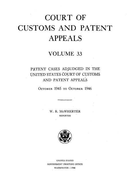 handle is hein.usfed/casesb0086 and id is 1 raw text is: COURT OF
CUSTOMS AND PATENT
APPEALS
VOLUME 33
PATENT CASES ADJUDGED IN THE
UNITED STATES COURT OF CUSTOMS
AND PATENT APPEALS
OCTOBER 1945 TO OCTOBER 1946
W. R. McWHERTER
REPORTER
UNITED STATES
GOVERNMENT PRINTING OFFICE
WASHINGTON -'1946


