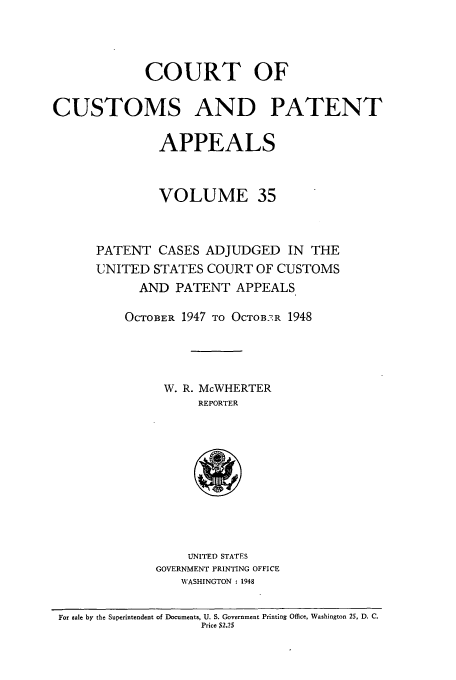 handle is hein.usfed/casesb0088 and id is 1 raw text is: COURT OF
CUSTOMS AND PATENT
APPEALS
VOLUME 35
PATENT CASES ADJUDGED IN THE
UNITED STATES COURT OF CUSTOMS
AND PATENT APPEALS
OCTOBER 1947 TO OCTOB2.R 1948
W. R. McWHERTER
REPORTER
UNITED STATES
GOVERNMENT PRINTING OFFICE
WASHINGTON : 1948
For sale by the Superintendent of Documents, U. S. Government Printing Office, Washington 25, D. C.
Price $2.25


