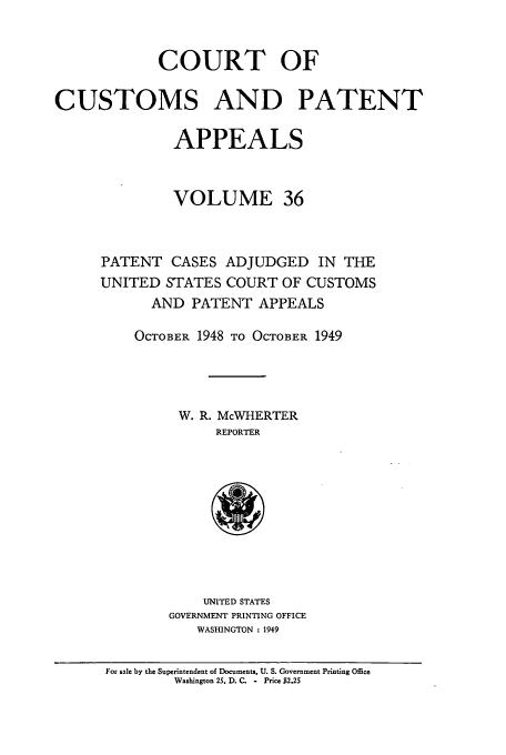 handle is hein.usfed/casesb0089 and id is 1 raw text is: COURT OF
CUSTOMS AND PATENT
APPEALS
VOLUME 36
PATENT CASES ADJUDGED IN THE
UNITED STATES COURT OF CUSTOMS
AND PATENT APPEALS
OCTOBER 1948 TO OCTOBER 1949
W. R. McWHERTER
REPORTER

UNITED STATES
GOVERNMENT PRINTING OFFICE
WASHINGTON : 1949

For sale by the Superintendent of Documents, U. S. Government Printing Office
Washington 25. D. C. - Price $2.2S


