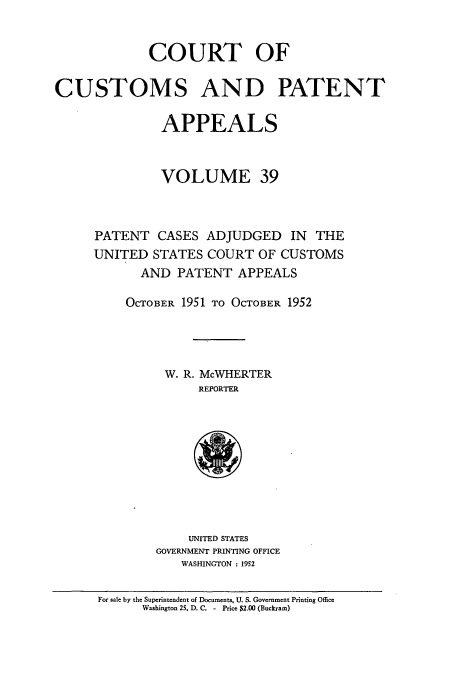 handle is hein.usfed/casesb0092 and id is 1 raw text is: COURT OF
CUSTOMS AND PATENT
APPEALS
VOLUME 39
PATENT CASES ADJUDGED IN THE
UNITED STATES COURT OF CUSTOMS
AND PATENT APPEALS
OCTOBER 1951 TO OCTOBER 1952
W. R. McWHERTER
REPORTER

UNITED STATES
GOVERNMENT PRINTING OFFICE
WASHINGTON : 1952

For sale by the Superintendent of Documents, U. S. Government Printing Office
Washington 25, D. C. - Price $2.00 (Buckram)



