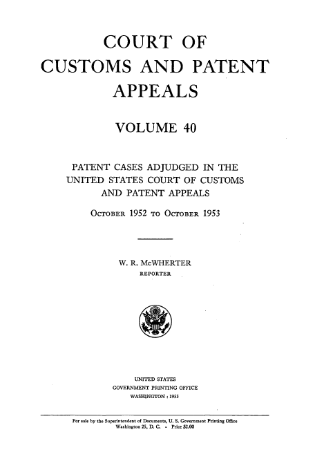 handle is hein.usfed/casesb0093 and id is 1 raw text is: COURT OF
CUSTOMS AND PATENT
APPEALS
VOLUME 40
PATENT CASES ADJUDGED IN THE
UNITED STATES COURT OF CUSTOMS
AND PATENT APPEALS
OCTOBER 1952 TO OCTOBER 1953
W. R. McWHERTER
REPORTER

UNITED STATES
GOVERNMENT PRINTING OFFICE
WASHINGTON : 1953

For sale by the Superintendent of Documents, U. S. Government Printing Oice
Washington 25, D. C. - Price $2.00



