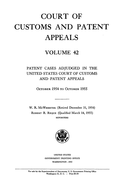 handle is hein.usfed/casesb0095 and id is 1 raw text is: COURT OF
CUSTOMS AND PATENT
APPEALS
VOLUME 42
PATENT CASES ADJUDGED IN THE,
UNITED STATES COURT OF CUSTOMS
AND PATENT APPEALS
OCTOBER 1954 TO OCTOBER 1955
W. R. MCWHERTER (Retired December 31, 1954)
ROBERT R. REQUE (Qualified March 14, 1955)
REPORTERS
UNITED STATES
GOVERNMENT PRINTING OFFICE
WASHINGTON: 1955
For sale by the Superintendent of Documents, U. S. Government Printing Office
Washington 25, D. C. - Price $2.50


