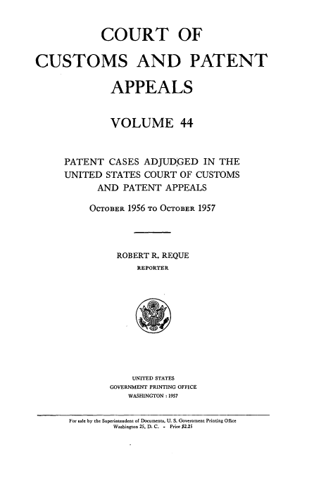 handle is hein.usfed/casesb0097 and id is 1 raw text is: COURT OF
CUSTOMS AND PATENT
APPEALS
VOLUME 44
PATENT CASES ADJUDGED IN THE
UNITED STATES COURT OF CUSTOMS
AND PATENT APPEALS
OCTOBER 1956 TO OCTOBER 1957
ROBERT R. REQUE
REPORTER

UNITED STATES
GOVERNMENT PRINTING OFFICE
WASHINGTON : 1957

For sale by the Superintendent of Documents, U. S. Government Printing Office
Washington 25, D. C. - Price $2.25


