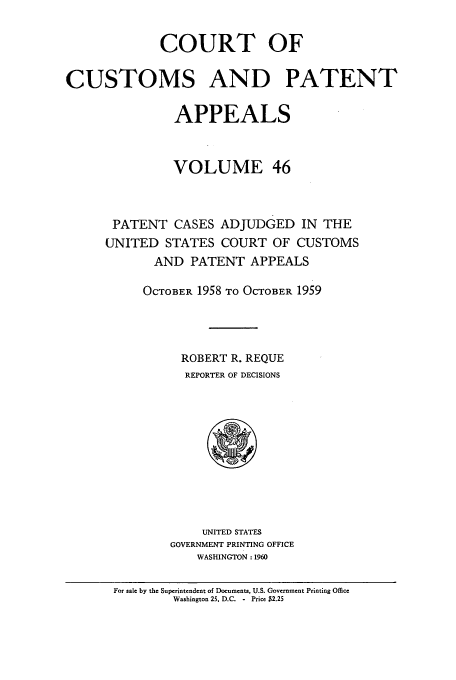 handle is hein.usfed/casesb0099 and id is 1 raw text is: COURT OF
CUSTOMS AND PATENT
APPEALS
VOLUME 46
PATENT CASES ADJUDGED IN THE
UNITED STATES COURT OF CUSTOMS
AND PATENT APPEALS
OCTOBER 1958 TO OCTOBER 1959
ROBERT R. REQUE
REPORTER OF DECISIONS

UNITED STATES
GOVERNMENT PRINTING OFFICE
WASHINGTON : 1960

For sale by the Superintendent of Documents, U.S. Government Printing Office
Washington 25, D.C. - Price $2.25


