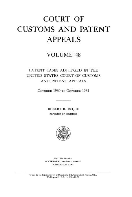 handle is hein.usfed/casesb0101 and id is 1 raw text is: COURT OF
CUSTOMS AND PATENT
APPEALS
VOLUME 48
PATENT CASES ADJUDGED IN THE
UNITED STATES COURT OF CUSTOMS
AND PATENT APPEALS
OCTOBER 1960 TO OCTOBER 1961
ROBERT R. REQUE
REPORTER OF DECISIONS

UNITED STATES
GOVERNMENT PRINTING OFFICE
WASHINGTON : 1962

For sale by the Superintendent of Documents, U.S. Government Printing Office
Washington 25, D.C. - Price S2.75



