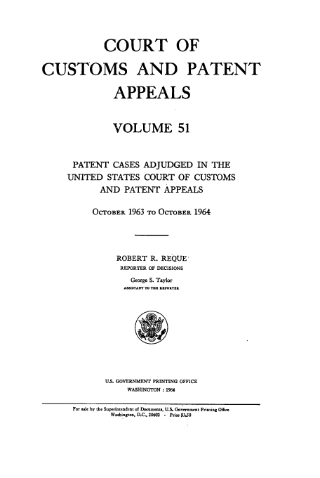 handle is hein.usfed/casesb0104 and id is 1 raw text is: COURT OF
CUSTOMS AND PATENT
APPEALS
VOLUME 51
PATENT CASES ADJUDGED IN THE
UNITED STATES COURT OF CUSTOMS
AND PATENT APPEALS
OCTOBER 1963 TO OCTOBER 1964
ROBERT R. REQUE
REPORTER OF DECISIONS
George S. Taylor
ASSISTANT TO TUE RIEPORTER
U.S. GOVERNMENT PRINTING OFFICE
WASHINGTON : 1964
For sale by the Superintendent of Documents, U.S. Government Priming Office
Washington, D.C., 20402 - Price $3.SO


