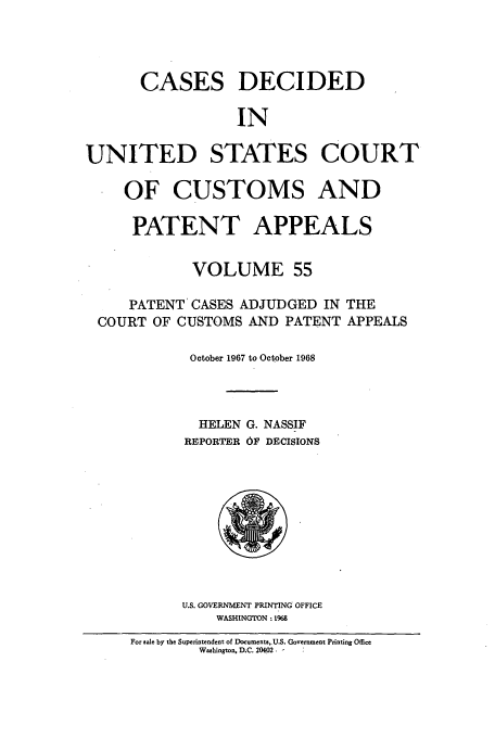 handle is hein.usfed/casesb0108 and id is 1 raw text is: CASES DECIDED
IN
UNITED STATES COURT
OF CUSTOMS AND
PATENT APPEALS
VOLUME 55
PATENT CASES ADJUDGED IN THE
COURT OF CUSTOMS AND PATENT APPEALS
October 1967 to October 1968
HELEN G. NASSIF
REPORTER 6F DECISIONS

U.S. GOVERNMENT PRINTING OFFICE
WASHINGTON : 1968

For sale by the Superintendent of Documents,,U.S. Government Printing Office
Washington, D.C. 20402.


