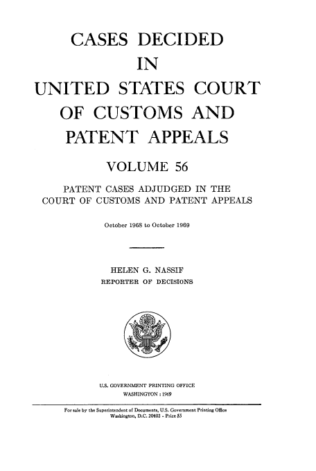 handle is hein.usfed/casesb0109 and id is 1 raw text is: CASES

DECIDED

IN

UNITED STATES COURT
OF CUSTOMS AND
PATENT APPEALS
VOLUME 56
PATENT CASES ADJUDGED IN THE
COURT OF CUSTOMS AND PATENT APPEALS
October 1968 to October 1969
HELEN G. NASSIF
REPORTER OF DECISIONS

U.S. GOVERNMENT PRINTING OFFICE
WASHINGTON : 1969

For sale by the Superintendent of Documents, U.S. Government Printing Office
Washington, D.C. 20402 - Price $5


