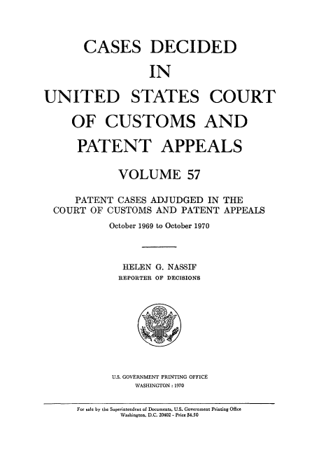 handle is hein.usfed/casesb0110 and id is 1 raw text is: CASES DECIDED
IN
UNITED STATES COURT
OF CUSTOMS AND
PATENT APPEALS
VOLUME 57
PATENT CASES ADJUDGED IN THE
COURT OF CUSTOMS AND PATENT APPEALS
October 1969 to October 1970
HELEN G. NASSIF
REPORTER OF DECISIONS

U.S. GOVERNMENT PRINTING OFFICE
WASHINGTON : 1970

For sale by the Superintendent of Documents. U.S. Government Printing Office
Washington. D.C. 20402 - Price $4.50


