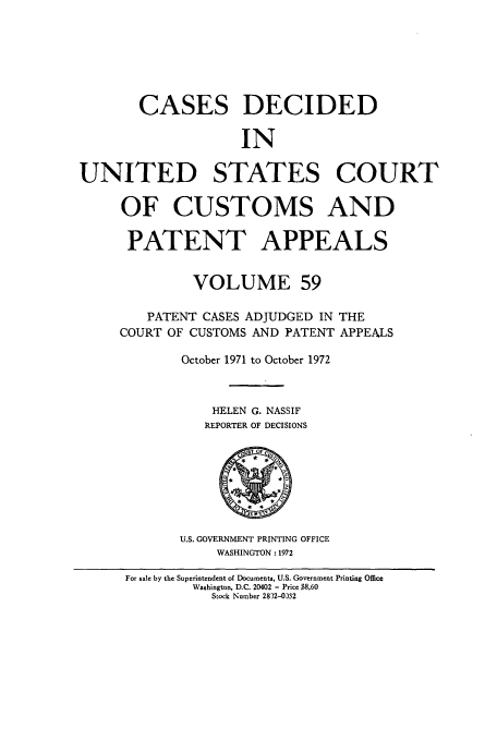 handle is hein.usfed/casesb0112 and id is 1 raw text is: CASES DECIDED
IN
UNITED STATES COURT
OF CUSTOMS AND
PATENT APPEALS
VOLUME 59
PATENT CASES ADJUDGED IN THE
COURT OF CUSTOMS AND PATENT APPEALS
October 1971 to October 1972
HELEN G. NASSIF
REPORTER OF DECISIONS
U.S. GOVERNMENT PRINTING OFFICE
WASHINGTON : 1972
For sale by the Superintendent of Documents, U.S. Government Printing Office
Washington, D.C. 20402 - Price $8.60
Stock Number 2832-0332


