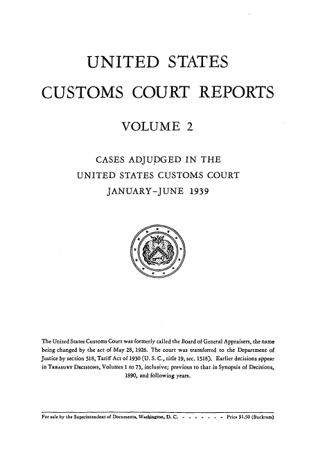 handle is hein.usfed/ccrpts0002 and id is 1 raw text is: UNITED STATES
CUSTOMS COURT REPORTS
VOLUME 2
CASES ADJUDGED IN THE
UNITED STATES CUSTOMS COURT
JANUARY-JUNE 1939

The United States Customs Court was formerly called the Board of General Appraisers, the name
being changed by the act of May 28, 1926. The court was transferred to the Department of
Justice by section 518, Tariff Act of 1930 (U. S. C., title 19, sec. 1518). Earlier decisions appear
in TREAsuRY DEcisioNs, Volumes 1 to 73, inclusive; previous to that in Synopsis of Decisions,
1890, and following years.

For sale by the Superintendent of Documents, WasDington, D. C - ---- ---   Price $1.50 (Buckram)


