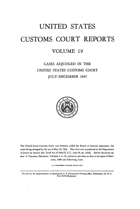 handle is hein.usfed/ccrpts0019 and id is 1 raw text is: UNITED STATES
CUSTOMS COURT REPORTS
VOLUME 19
CASES ADJUDGED IN THE
UNITED STATES CUSTOMS COURT
JULY-DECEMBER 1947

The United States Customs Court was formerly called the Board of General Appraisers, the
name being changed by the act of May 28, 1926. The court was transferred to the Department
of Justice by section 518, Tariff Act of 1930 (U. S. C., title 19, sec. 1518). Earlier decisions ap-
pear in TREASURy Dscsoms, Volumes 1 to 73, inclusive; previous to that in Synopsis of Deci-
sions, 1890 and following years.
U. S. GOVERNHENT PRINTING OFFICE: 1948
For sale by the Superintendent of Documents, U. S. Governmient Printing Office, Washington 25, D. C.
Price $1.50 (Buckoarn)


