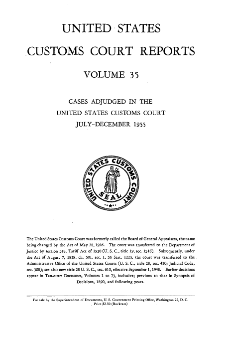handle is hein.usfed/ccrpts0035 and id is 1 raw text is: UNITED STATES
CUSTOMS COURT REPORTS
VOLUME 35
CASES ADJUDGED IN THE
UNITED STATES CUSTOMS COURT
JULY-DECEMBER 1955

The United States Customs Court was formerly called the Board of General Appraisers, the name
being changed by the Act of May 28, 1926. The court was transferred to the Department of
Justice by section 518, Tariff Act of 1930 (U. S. C., title 19, sec. 1518). Subsequently, under
the Act of August 7, 1939, ch. 501, sec. 1, 53 Stat. 1223, the court was transferred to the
Administrative Office of the United States Courts (U. S. C., title 28, sec. 450; Judicial Code,
sec. 308); see also new title 28 U. S. C., sec. 610, effective September 1, 1948. Earlier decisions
appear in TaasuRY Dcisotis, Volumes 1 to 73, inclusive; previous to that in Synopsis of
Decisions, 1890, and following years.
For sale by the Superintendent of Documents, U. S. Government Printing Office, Washington 25, D. C.
Price $2.50 (Buckram)


