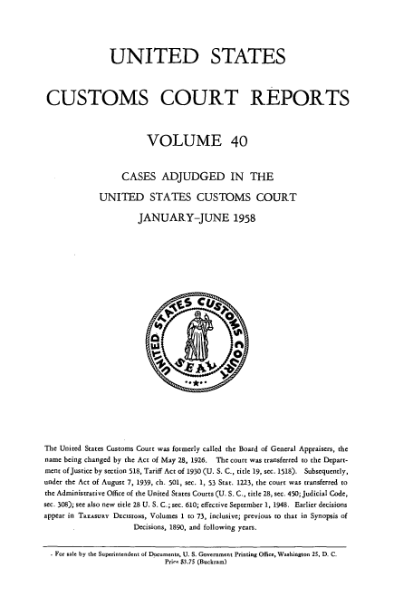 handle is hein.usfed/ccrpts0040 and id is 1 raw text is: UNITED STATES
CUSTOMS COURT REPORTS
VOLUME 40
CASES ADJUDGED IN THE
UNITED STATES CUSTOMS COURT
JANUARY-JUNE 1958

The United States Customs Court was formerly called the Board of General Appraisers, the
name being changed by the Act of May 28, 1926.    The court was transferred to the Depart-
ment of Justice by section 518, Tariff Act of 1930 (U. S. C., title 19, sec. 1518). Subsequently,
under the Act of August 7, 1939, ch. 501, sec. 1, 53 Stat. 1223, the court was transferred to
the Administrative Office of the United States Courts (U. S. C., title 28, sec. 450; Judicial Code,
sec. 308); see also new title 28 U. S. C.; sec. 610; effective September 1, 1948. Earlier decisions
appear in TREASURY DECISIONS, Volumes 1 to 73, inclusive; previous to that in Synopsis of
Decisions, 1890, and following years.
For sale by the Superintendent of Documents, U. S. Government Printing Office, Washington 25, D. C.
Prire $3.75 (Buckram)


