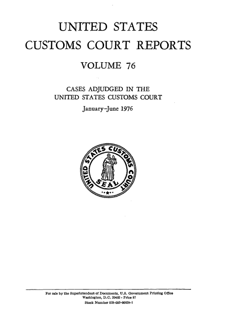 handle is hein.usfed/ccrpts0076 and id is 1 raw text is: UNITED STATES
CUSTOMS COURT REPORTS
VOLUME 76
CASES ADJUDGED IN THE
UNITED STATES CUSTOMS COURT
January-June 1976

For sale by the Superintendent of Documents, U.S. Government Printing Office
Washington, D.C. 20402 - Price $7
Stock Number 028-003-00039-1


