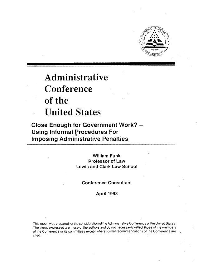 handle is hein.usfed/cegvtw0001 and id is 1 raw text is: 







               I                                     I






      Administrative

      Conference

      of the

      United States

Close Enough for Government Work?
Using Informal Procedures For
Imposing Administrative Penalties


                          William Funk
                        Professor of Law
                   Lewis and Clark Law School


                      Conference Consultant

                            April 1993





 This report was prepared for the consideration of the Administrative Conference of the United States
 The views expressed are those of the authors and do not necessarily reflect those of the members
 of the Conference or its committees except where formal recommendations of the Conference are
 cited.


