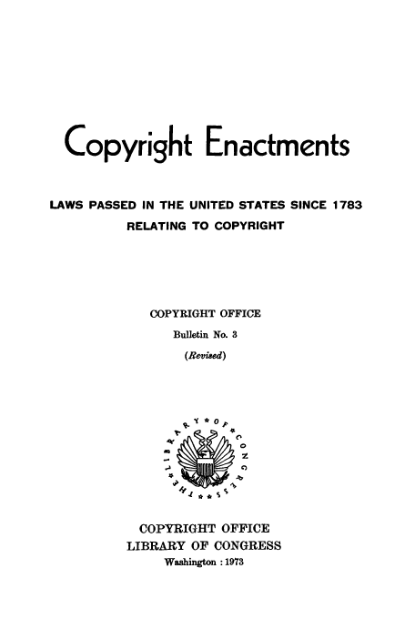 handle is hein.usfed/copdec0003 and id is 1 raw text is: Copyright Enactments
LAWS PASSED IN THE UNITED STATES SINCE 1783
RELATING TO COPYRIGHT
COPYRIGHT OFFICE
Bulletin No. 3
(Revised)

0
z
-JZ

COPYRIGHT OFFICE
LIBRARY OF CONGRESS
Washington :1973


