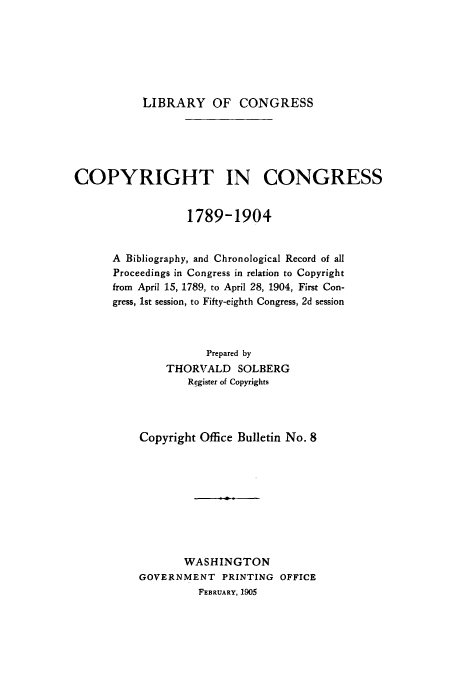 handle is hein.usfed/copdec0008 and id is 1 raw text is: LIBRARY OF CONGRESS

COPYRIGHT IN CONGRESS
1789-1904
A Bibliography, and Chronological Record of all
Proceedings in Congress in relation to Copyright
from April 15, 1789, to April 28, 1904, First Con-
gress, 1st session, to Fifty-eighth Congress, 2d session
Prepared by
THORVALD SOLBERG
Register of Copyrights
Copyright Office Bulletin No. 8
WASHINGTON
GOVERNMENT PRINTING OFFICE
FEBRUARY, 1905


