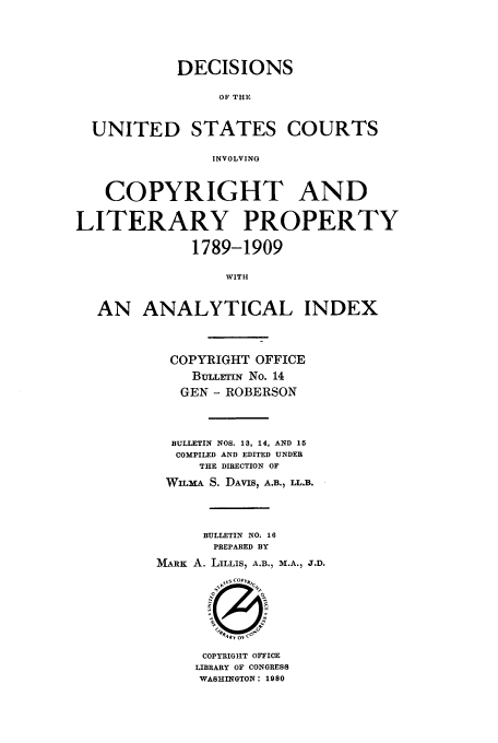 handle is hein.usfed/copdec0014 and id is 1 raw text is: DECISIONS
OF THE
UNITED STATES COURTS
INVOLVING
COPYRIGHT AND
LITERARY PROPERTY
1789-1909
WITH
AN ANALYTICAL INDEX

COPYRIGHT OFFICE
BULLrIN No. 14
GEN - ROBERSON
BULLETIN NOS. 13, 14, AND 15
COMPILED AND EDITED UNDER
THE DIRECTION OF
WiLxA S. DAVIS, A.B., LL.B.
BULLETIN NO. 16
PREPARED BY
MARK A. LILLIS, A.B., M.A., J.D.

COPYRIGHT OFFICE
LIBRARY OF CONGRESS
WASHINGTON: 1980


