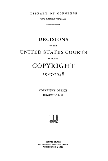 handle is hein.usfed/copdec0026 and id is 1 raw text is: LIBRARY OF CONGRESS

COPYRIGHT OFFICE
DECISIONS
OF THE
UNITED STATES COURTS
INVOLVING

COPYRIGHT
1947-1948
COPYRIGHT OFFICE
BULLETIN No. 26
w
UNITED STATES
GOVERNMENT PRINTING OFFICE
WASHINGTON : 1949


