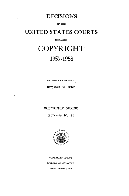 handle is hein.usfed/copdec0031 and id is 1 raw text is: DECISIONS
OF THE
FED STATES COt
INVOLVING
COPYRIGHT
1957-1958

JRTS

COMPILED AND EDITED BY
Benjamin W. Rudd
COPYRIGHT OFFICE
BULLETIN No. 31
COPYRIGHT OFFICE
LIBRARY OF CONGRESS
WASHINGTON: 1959

UNI]


