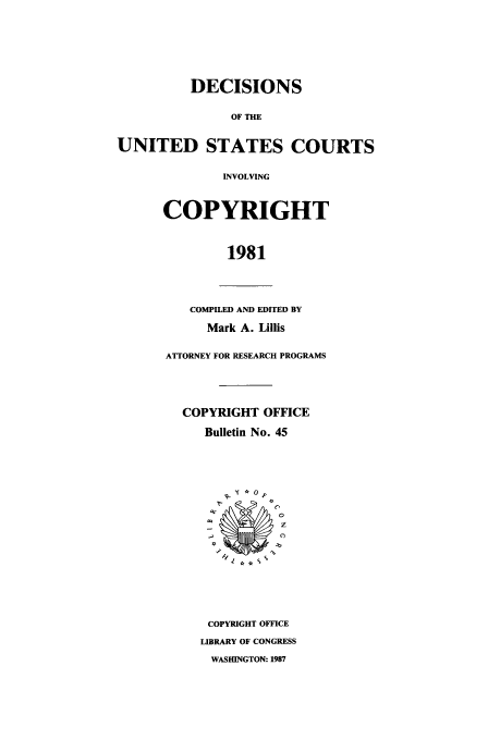 handle is hein.usfed/copdec0045 and id is 1 raw text is: DECISIONS
OF THE
UNITED STATES COURTS
INVOLVING
COPYRIGHT
1981
COMPILED AND EDITED BY
Mark A. Lillis
ATTORNEY FOR RESEARCH PROGRAMS
COPYRIGHT OFFICE
Bulletin No. 45
S 0
COPYRIGHT OFFICE
LIBRARY OF CONGRESS
WASHINGTON: 1987


