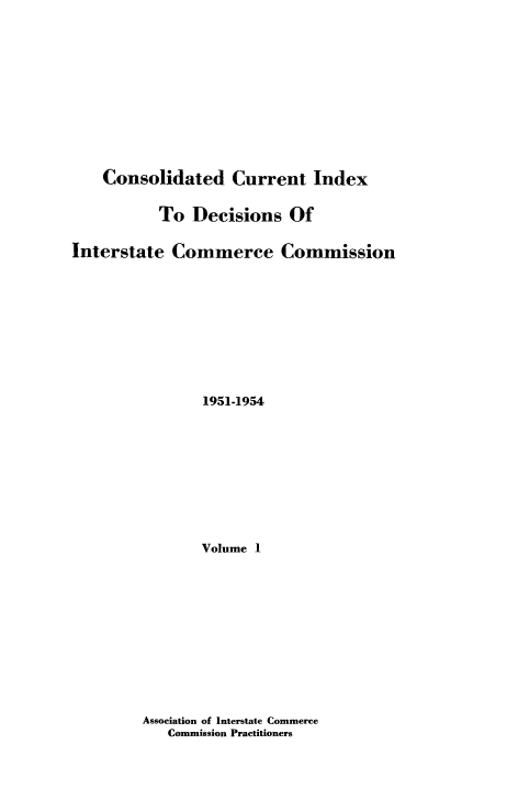 handle is hein.usfed/cuidxdeicc0001 and id is 1 raw text is: 









    Consolidated Current Index

           To Decisions Of

Interstate Commerce Commission








                1951-1954








                Volume 1


Association of Interstate Commerce
   Commission Practitioners


