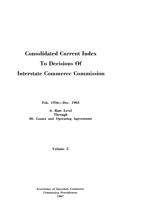 handle is hein.usfed/cuidxdeicc0005 and id is 1 raw text is: 











    Consolidated Current Index

           To Decisions Of

Interstate Commerce Commission






            Feb. 1956-Dec. 1963

                6. Rate Level
                  Through
      86. Leases and Operating Agreements






                 Volume 5









         Association of Interstate Commerce
             Commission Practitioners
                   1967


