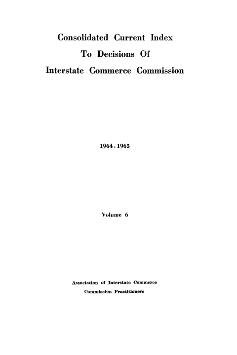 handle is hein.usfed/cuidxdeicc0006 and id is 1 raw text is: 



   Consolidated Current Index

          To Decisions Of

Interstate Commerce Commission









               1964 -1965








               Volume 6








       Association of Interstate Commerce
           Commission Practitioners


