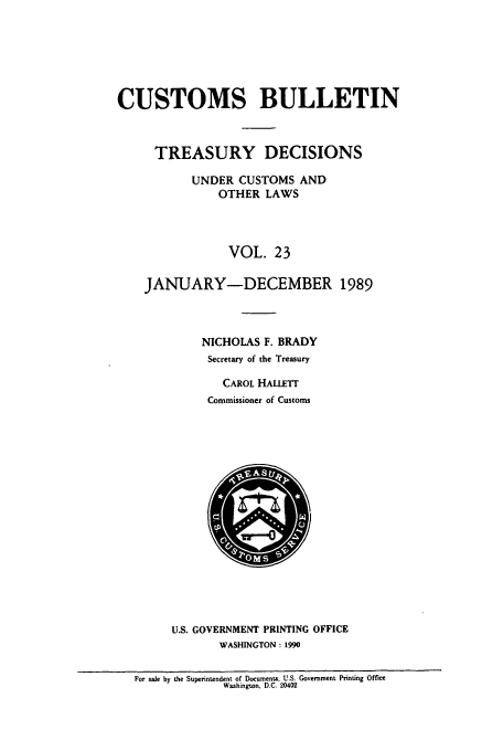 handle is hein.usfed/cusbul0023 and id is 1 raw text is: CUSTOMS BULLETIN
TREASURY DECISIONS
UNDER CUSTOMS AND
OTHER LAWS
VOL. 23
JANUARY-DECEMBER 1989
NICHOLAS F. BRADY
Secretary of the Treasury
CAROL HALLETT
Commissioner of Customs

U.S. GOVERNMENT PRINTING OFFICE
WASHINGTON: 1990

For sale by the Superintendent of Documents, U.S. Government Printing Office
Washington. D.C. 20402


