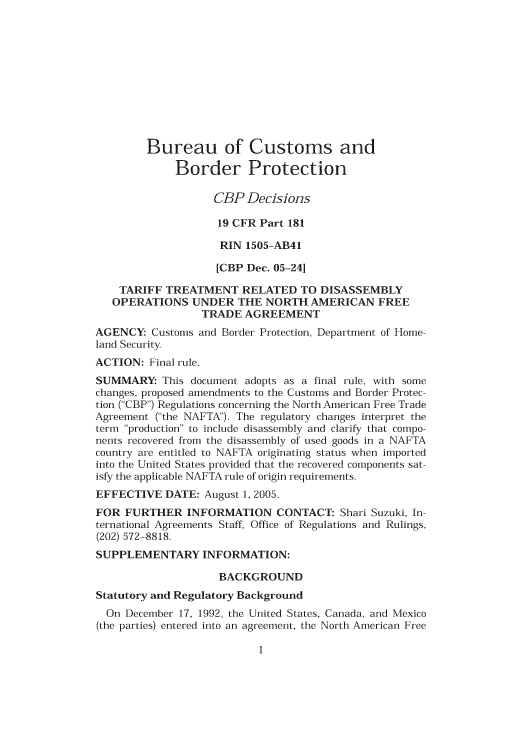 handle is hein.usfed/cusbul0047 and id is 1 raw text is: Bureau of Customs and
Border Protection
CBP Decisions
19 CFR Part 181
RIN 1505-AB41
[CBP Dec. 05-241
TARIFF TREATMENT RELATED TO DISASSEMBLY
OPERATIONS UNDER THE NORTH AMERICAN FREE
TRADE AGREEMENT
AGENCY: Customs and Border Protection, Department of Home-
land Security
ACTION: Final rule.
SUMMARY: This document adopts as a final rule, with some
changes, proposed amendments to the Customs and Border Protec-
tion (CBP) Regulations concerning the North American Free Trade
Agreement (the NAFTA). The regulatory changes interpret the
term production to include disassembly and clarify that compo-
nents recovered from the disassembly of used goods in a NAFTA
country are entitled to NAFTA originating status when imported
into the United States provided that the recovered components sat-
isfy the applicable NAFTA rule of origin requirements.
EFFECTIVE DATE: August 1, 2005.
FOR FURTHER INFORMATION CONTACT: Shari Suzuki, In-
ternational Agreements Staff, Office of Regulations and Rulings,
(202) 572-8818.
SUPPLEMENTARY INFORMATION:
BACKGROUND
Statutory and Regulatory Background
On December 17, 1992, the United States, Canada, and Mexico
(the parties) entered into an agreement, the North American Free


