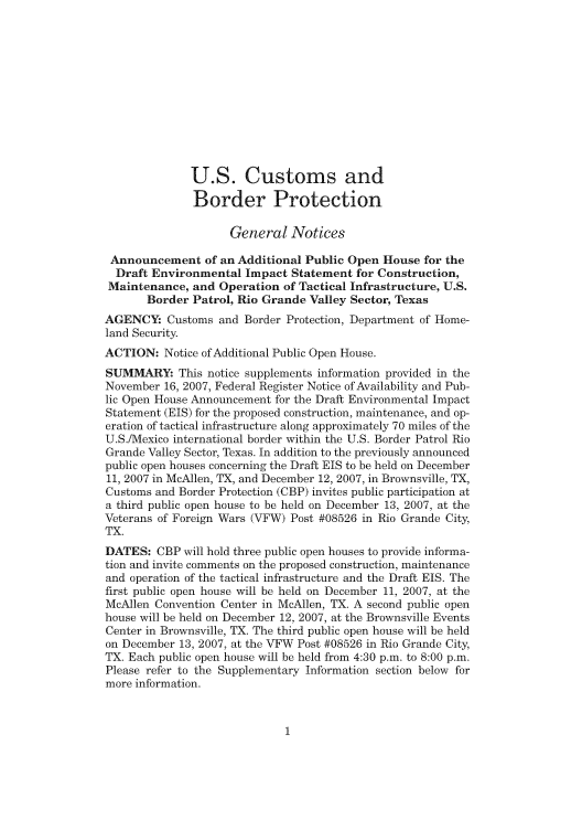 handle is hein.usfed/cusbul0057 and id is 1 raw text is: U.S. Customs and
Border Protection
General Notices
Announcement of an Additional Public Open House for the
Draft Environmental Impact Statement for Construction,
Maintenance, and Operation of Tactical Infrastructure, U.S.
Border Patrol, Rio Grande Valley Sector, Texas
AGENCY: Customs and Border Protection, Department of Home-
land Security.
ACTION: Notice of Additional Public Open House.
SUMMARY: This notice supplements information provided in the
November 16, 2007, Federal Register Notice of Availability and Pub-
lic Open House Announcement for the Draft Environmental Impact
Statement (EIS) fbr the proposed construction, maintenance, and op-
eration of tactical infrastructure along approximately 70 miles of the
U.S./Mexico international border within the U.S. Border Patrol Rio
Grande Valley Sector, Texas. In addition to the previously announced
public open houses concerning the Draft EIS to be held on December
11, 2007 in McAllen, TX, and December 12, 2007, in Brownsville, TX,
Customs and Border Protection (CBP) invites public participation at
a third public open house to be held on December 13, 2007, at the
Veterans of Foreign Wars (VFW) Post #08526 in Rio Grande City,
TX.
DATES: CBP will hold three public open houses to provide informa-
tion and invite comments on the proposed construction, maintenance
and operation of the tactical infrastructure and the Draft EIS. The
first public open house will be held on December 11, 2007, at the
McAllen Convention Center in McAllen, TX. A second public open
house will be held on December 12, 2007, at the Brownsville Events
Center in Brownsville, TX. The third public open house will be held
on December 13, 2007, at the VFW Post #08526 in Rio Grande City,
TX. Each public open house will be held from 4:30 p.m. to 8:00 p.m.
Please refer to the Supplementary Information section below for
more information.


