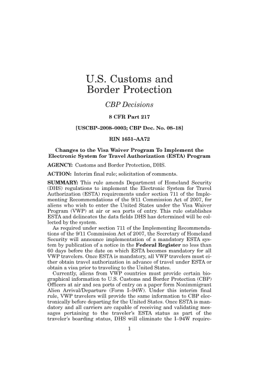 handle is hein.usfed/cusbul0060 and id is 1 raw text is: U.S. Customs and
Border Protection
CBP Decisions
8 CFR Part 217
[USCBP-2008-0003; CBP Dec. No. 08-18]
RIN 1651-AA72
Changes to the Visa Waiver Program To Implement the
Electronic System for Travel Authorization (ESTA) Program
AGENCY: Customs and Border Protection, DHS.
ACTION: Interim final rule; solicitation of comments.
SUMMARY: This rule amends Department of Homeland Security
(DHS) regulations to implement the Electronic System for Travel
Authorization (ESTA) requirements under section 711 of the Imple-
menting Recommendations of the 9/11 Commission Act of 2007, for
aliens who wish to enter the United States under the Visa Waiver
Program (VWP) at air or sea ports of entry. This rule establishes
ESTA and delineates the data fields DHS has determined will be col-
lected by the system.
As required under section 711 of the Implementing Recommenda-
tions of the 9/11 Commission Act of 2007, the Secretary of Homeland
Security will announce implementation of a mandatory ESTA sys-
tem by publication of a notice in the Federal Register no less than
60 days before the date on which ESTA becomes mandatory fbr all
\FWP travelers. Once ESTA is mandatory, all VWP travelers must ei-
ther obtain travel authorization in advance of travel under ESTA or
obtain a visa prior to traveling to the United States.
Currently, aliens from VWP countries must provide certain bio-
graphical information to U.S. Customs and Border Protection (CBP)
Officers at air and sea ports of entry on a paper form Nonimmigrant
Alien Arrival/Departure (Form 1-94W). Under this interim final
rule, VWP travelers will provide the same information to CBP elec-
tronically before departing for the United States. Once ESTA is man-
datory and all carriers are capable of receiving and validating mes-
sages pertaining to the traveler's ESTA status as part of the
traveler's boarding status, DHS will eliminate the 1-94W require-


