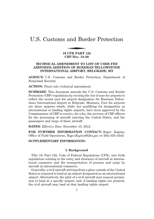 handle is hein.usfed/cusbul0070 and id is 1 raw text is: U.S. Customs and Border Protection
19 CFR PART 122
CBP Dec. 12-20
TECHNICAL AMENDMENT TO LIST OF USER FEE
AIRPORTS: ADDITION OF BOZEMAN YELLOWSTONE
INTERNATIONAL AIRPORT, BELGRADE, MT
AGENCY: U.S. Customs and Border Protection, Department of
Homeland Security.
ACTION: Final rule; technical amendment.
SUMMARY: This document amends the U.S. Customs and Border
Protection (CBP) regulations by revising the list of user fee airports to
reflect the recent user fee airport designation for Bozeman Yellow-
stone International Airport in Belgrade, Montana. User fee airports
are those airports which, while not qualifying for designation as
international or landing rights airports, have been approved by the
Commissioner of CBP to receive, for a fee, the services of CBP officers
for the processing of aircraft entering the United States, and the
passengers and cargo of those aircraft.
DATES: Effective Date: December 10, 2012.
FOR FURTHER INFORMATION CONTACT: Roger Kaplan,
Office of Field Operations, Roger.Kaplan@dhs.gov or 202-325-4543.
SUPPLEMENTARY INFORMATION:
I. Background
Title 19, Part 122, Code of Federal Regulations (CFR), sets forth
regulations relating to the entry and clearance of aircraft in interna-
tional commerce and the transportation of persons and cargo by
aircraft in international commerce.
Generally, a civil aircraft arriving from a place outside of the United
States is required to land at an airport designated as an international
airport. Alternatively, the pilot of a civil aircraft may request permis-
sion to land at a specific airport, and, if landing rights are granted,
the civil aircraft may land at that landing rights airport.
1


