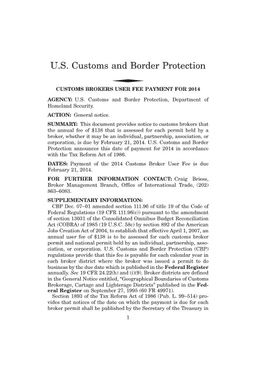 handle is hein.usfed/cusbul0080 and id is 1 raw text is: U.S. Customs and Border Protection
CUSTOMS BROKERS USER FEE PAYMENT FOR 2014
AGENCY: U.S. Customs and Border Protection, Department of
Homeland Security
ACTION: General notice.
SUMMARY: This document provides notice to customs brokers that
the annual fee of $138 that is assessed for each permit held by a
broker, whether it may be an individual, partnership, association, or
corporation, is due by February 21, 2014. U.S. Customs and Border
Protection announces this date of payment for 2014 in accordance
with the Tax Reform Act of 1986.
DATES: Payment of the 2014 Customs Broker User Fee is due
February 21, 2014.
FOR   FURTHER      INFORMATION      CONTACT: Craig Briess,
Broker Management Branch, Office of International Trade, (202)
863-6083.
SUPPLEMENTARY INFORMATION:
CBP Dec. 07-01 amended section 111.96 of title 19 of the Code of
Federal Regulations (19 CFR 111.96(c)) pursuant to the amendment
of section 13031 of the Consolidated Omnibus Budget Reconciliation
Act (COBRA) of 1985 (19 U.S.C. 58c) by section 892 of the American
Jobs Creation Act of 2004, to establish that effective April 1, 2007, an
annual user fee of $138 is to be assessed for each customs broker
permit and national permit held by an individual, partnership, asso-
ciation, or corporation. U.S. Customs and Border Protection (CBP)
regulations provide that this fee is payable for each calendar year in
each broker district where the broker was issued a permit to do
business by the due date which is published in the Federal Register
annually. See 19 CFR 24.22(h) and (i)(9). Broker districts are defined
in the General Notice entitled, Geographical Boundaries of Customs
Brokerage, Cartage and Lighterage Districts published in the Fed-
eral Register on September 27, 1995 (60 FR 49971).
Section 1893 of the Tax Reform Act of 1986 (Pub. L. 99-514) pro-
vides that notices of the date on which the payment is due for each
broker permit shall be published by the Secretary of the Treasury in
1


