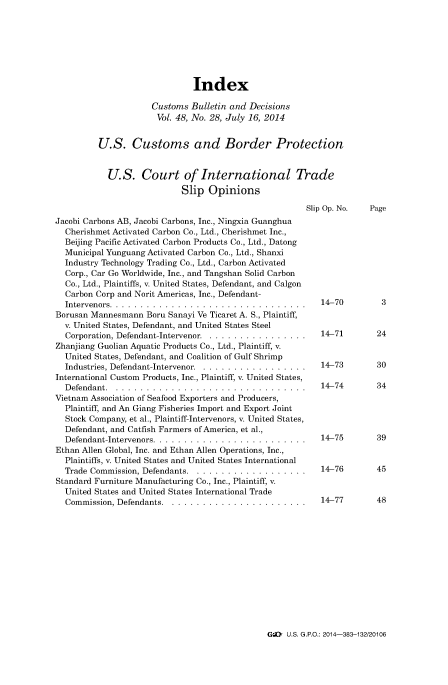 handle is hein.usfed/cusbul0086 and id is 1 raw text is: Index
Customs Bulletin and Decisions
Vol. 48, No. 28, July 16, 2014
U.S. Customs and Border Protection
U.S. Court of International Trade
Slip Opinions
Slip Op. No.  Page
Jacobi Carbons AB, Jacobi Carbons, Inc., Ningxia Guanghua
Cherishmet Activated Carbon Co., Ltd., Cherishmet Inc.,
Beijing Pacific Activated Carbon Products Co., Ltd., Datong
Municipal Yunguang Activated Carbon Co., Ltd., Shanxi
Industry Technology Trading Co., Ltd., Carbon Activated
Corp., Car Go Worldwide, Inc., and Tangshan Solid Carbon
Co., Ltd., Plaintiffs, v. United States, Defendant, and Calgon
Carbon Corp and Norit Americas, Inc., Defendant-
Intervenors...    ............................. 14-70              3
Borusan Mannesmann Boru Sanayi Ve Ticaret A. S., Plaintiff,
v. United States, Defendant, and United States Steel
Corporation, Defendant-Intervenor.  ................14-71         24
Zhanjiang Guolian Aquatic Products Co., Ltd., Plaintiff, v.
United States, Defendant, and Coalition of Gulf Shrimp
Industries, Defendant-Intervenor... ................ 14-73         30
International Custom Products, Inc., Plaintiff, v. United States,
Defendant...      .............................. 14-74             34
Vietnam Association of Seafood Exporters and Producers,
Plaintiff, and An Giang Fisheries Import and Export Joint
Stock Company, et al., Plaintiff-Intervenors, v. United States,
Defendant, and Catfish Farmers ofAmerica, et al.,
Defendant-Intervenors.  ........................ 14-75            39
Ethan Allen Global, Inc. and Ethan Allen Operations, Inc.,
Plaintiffs, v. United States and United States International
Trade Commission, Defendants...   ................. 14-76          45
Standard Furniture Manufacturing Co., Inc., Plaintiff, v.
United States and United States International Trade
Commission, Defendants...    ..................... 14-77           48

G:L U.S. GRO.: 2014-383-132/20106


