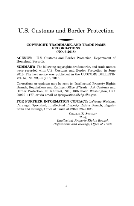 handle is hein.usfed/cusbul0155 and id is 1 raw text is: 







U.S. Customs and Border Protection



      COPYRIGHT,   TRADEMARK,   AND  TRADE   NAME
                    RECORDATIONS
                       (NO. 6 2018)

AGENCY:    U.S. Customs and Border Protection, Department of
Homeland Security.
SUMMARY: The   following copyrights, trademarks, and trade names
were recorded with U.S. Customs and Border Protection in June
2018. The last notice was published in the CUSTOMS BULLETIN
Vol. 52, No. 29, July 18, 2018.
Corrections or updates may be sent to: Intellectual Property Rights
Branch, Regulations and Rulings, Office of Trade, U.S. Customs and
Border Protection, 90 K Street, NE., 10th Floor, Washington, D.C.
20229-1177, or via email at iprrquestions@cbp.dhs.gov.

FOR  FURTHER   INFORMATION CONTACT: LaVerne Watkins,
Paralegal Specialist, Intellectual Property Rights Branch, Regula-
tions and Rulings, Office of Trade at (202) 325-0095.
                              CHARLES R. STEUART
                                   Chief,
                       Intellectual Property Rights Branch
                     Regulations and Rulings, Office of Trade


1


